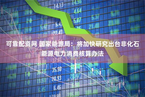 可靠配资网 国家能源局：将加快研究出台非化石能源电力消费核算办法