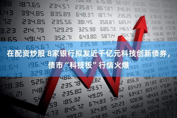 在配资炒股 8家银行拟发近千亿元科技创新债券，债市“科技板”行情火爆