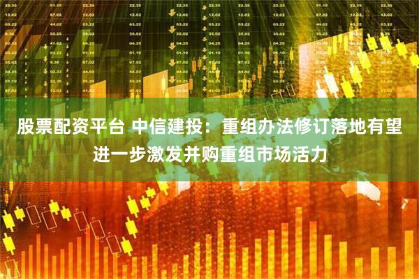 股票配资平台 中信建投：重组办法修订落地有望进一步激发并购重组市场活力