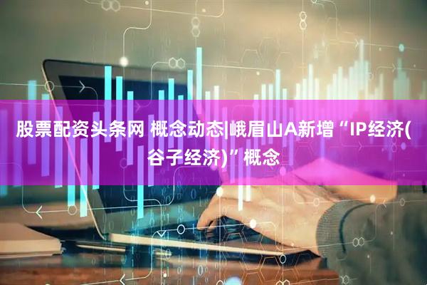 股票配资头条网 概念动态|峨眉山A新增“IP经济(谷子经济)”概念