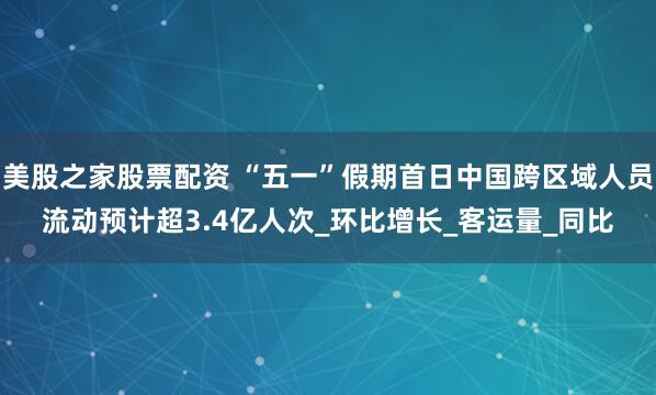 美股之家股票配资 “五一”假期首日中国跨区域人员流动预计超3.4亿人次_环比增长_客运量_同比