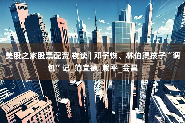 美股之家股票配资 夜读 | 邓子恢、林伯渠孩子“调包”记_范宜德_赖平_会昌