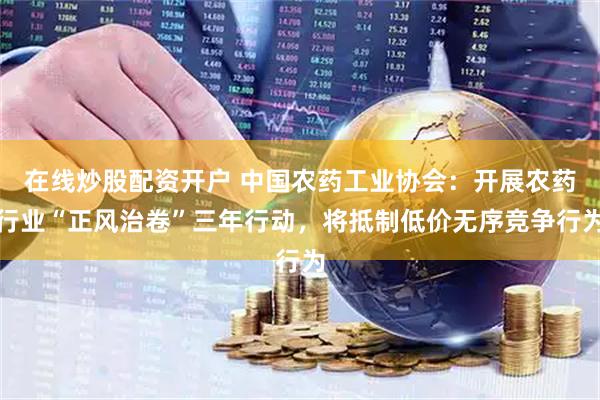 在线炒股配资开户 中国农药工业协会：开展农药行业“正风治卷”三年行动，将抵制低价无序竞争行为