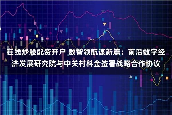 在线炒股配资开户 数智领航谋新篇：前沿数字经济发展研究院与中关村科金签署战略合作协议