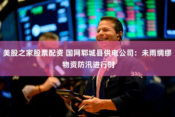 美股之家股票配资 国网郓城县供电公司：未雨绸缪 物资防汛进行时