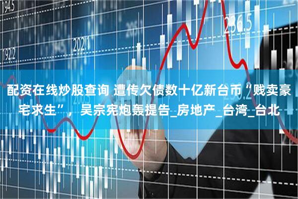 配资在线炒股查询 遭传欠债数十亿新台币“贱卖豪宅求生”，吴宗宪炮轰提告_房地产_台湾_台北