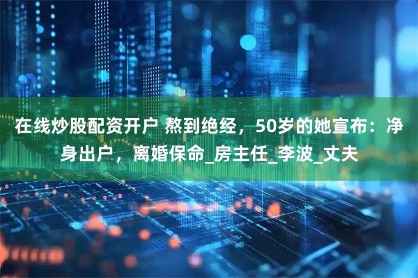 在线炒股配资开户 熬到绝经，50岁的她宣布：净身出户，离婚保命_房主任_李波_丈夫