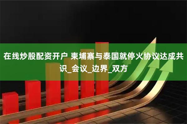 在线炒股配资开户 柬埔寨与泰国就停火协议达成共识_会议_边界_双方