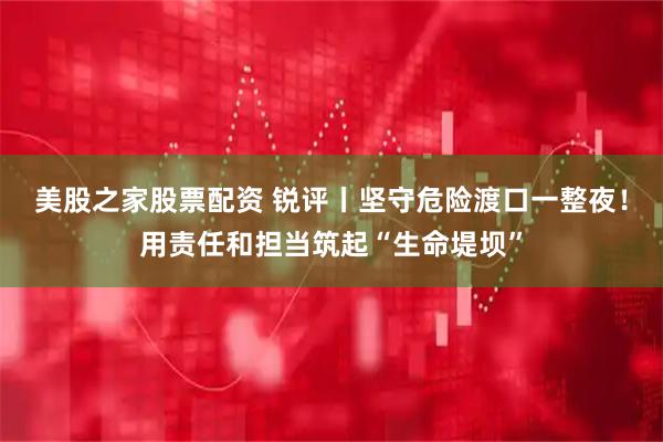 美股之家股票配资 锐评丨坚守危险渡口一整夜！用责任和担当筑起“生命堤坝”