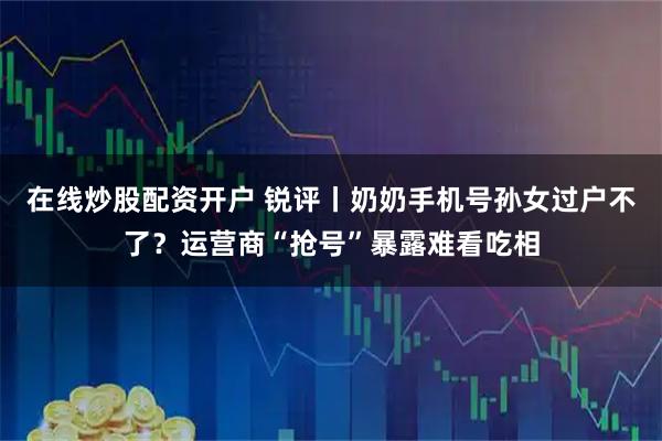 在线炒股配资开户 锐评丨奶奶手机号孙女过户不了？运营商“抢号”暴露难看吃相