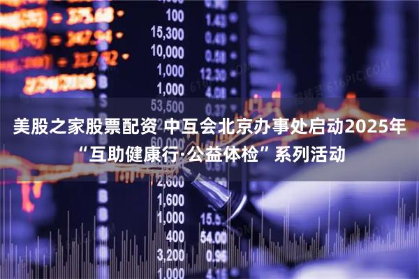 美股之家股票配资 中互会北京办事处启动2025年“互助健康行·公益体检”系列活动