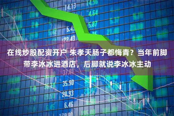 在线炒股配资开户 朱孝天肠子都悔青？当年前脚带李冰冰进酒店，后脚就说李冰冰主动