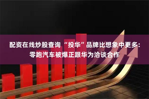配资在线炒股查询 “投华”品牌比想象中更多：零跑汽车被爆正跟华为洽谈合作