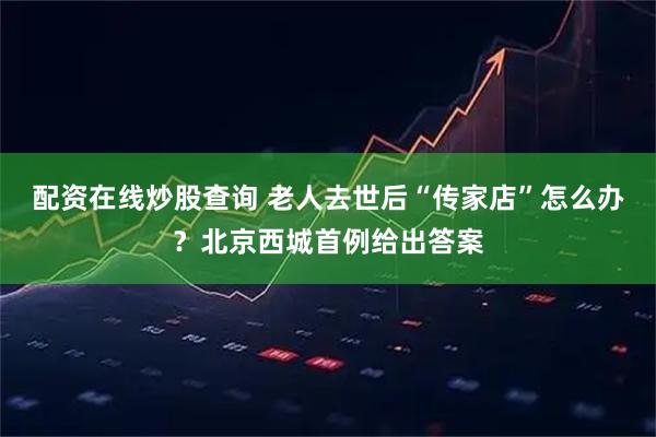 配资在线炒股查询 老人去世后“传家店”怎么办？北京西城首例给出答案