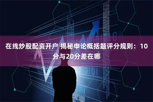 在线炒股配资开户 揭秘申论概括题评分规则：10分与20分差在哪