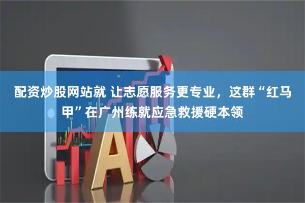 配资炒股网站就 让志愿服务更专业，这群“红马甲”在广州练就应急救援硬本领