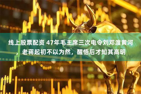 线上股票配资 47年毛主席三次电令刘邓渡黄河，老蒋起初不以为然，醒悟后才知其高明