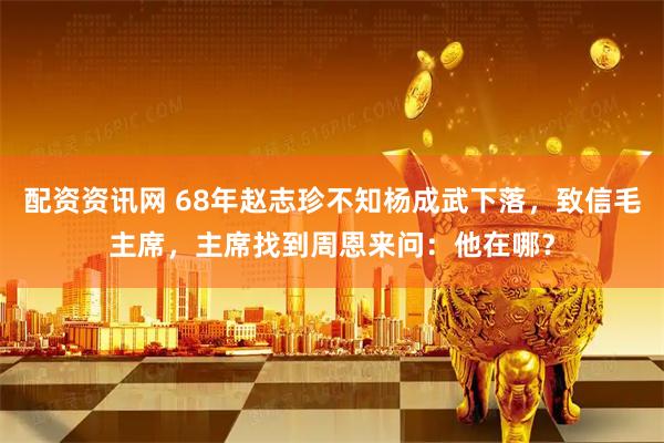 配资资讯网 68年赵志珍不知杨成武下落，致信毛主席，主席找到周恩来问：他在哪？
