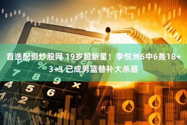 首选配资炒股网 19岁超新星！李悦洲6中6轰18+3+3 已成男篮替补大杀器