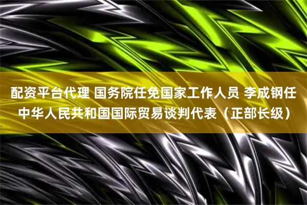 配资平台代理 国务院任免国家工作人员 李成钢任中华人民共和国国际贸易谈判代表（正部长级）