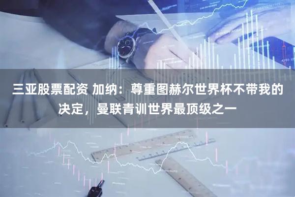 三亚股票配资 加纳：尊重图赫尔世界杯不带我的决定，曼联青训世界最顶级之一