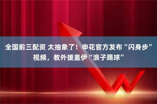 全国前三配资 太抽象了！申花官方发布“闪身步”视频，教外援盖伊“浪子踢球”