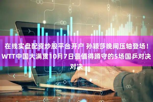 在线实盘配资炒股平台开户 孙颖莎晚间压轴登场！WTT中国大满贯10月7日最值得蹲守的5场国乒对决