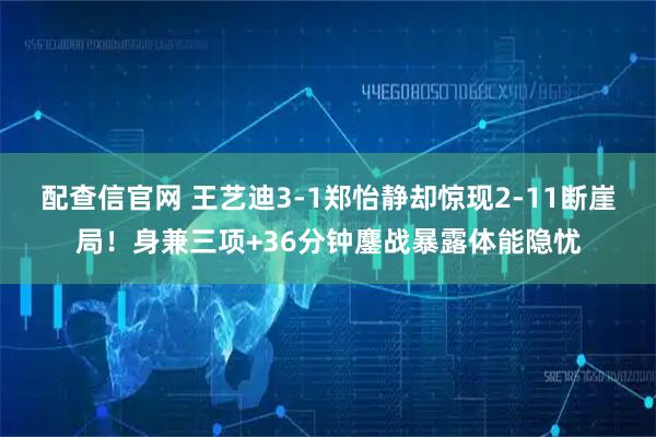 配查信官网 王艺迪3-1郑怡静却惊现2-11断崖局！身兼三项+36分钟鏖战暴露体能隐忧